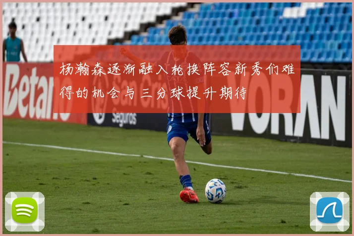 杨瀚森逐渐融入轮换阵容新秀们难得的机会与三分球提升期待