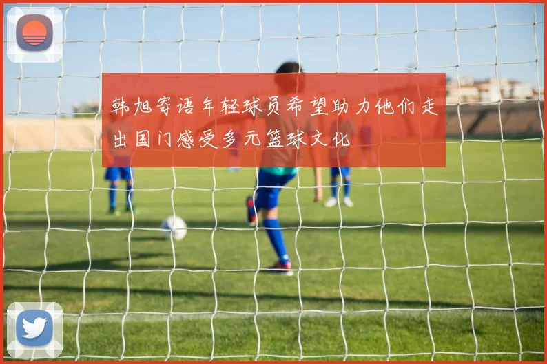 韩旭寄语年轻球员希望助力他们走出国门感受多元篮球文化