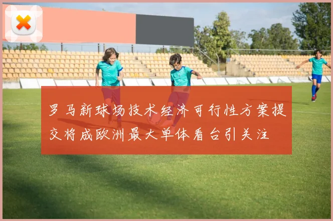 罗马新球场技术经济可行性方案提交将成欧洲最大单体看台引关注