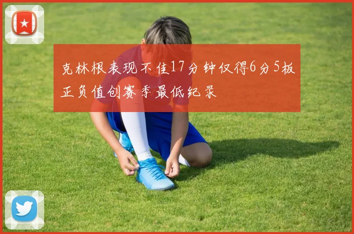 克林根表现不佳17分钟仅得6分5板正负值创赛季最低纪录