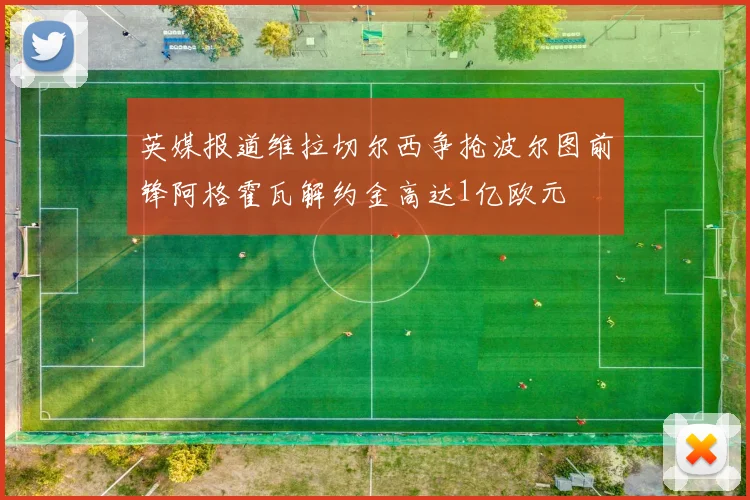 英媒报道维拉切尔西争抢波尔图前锋阿格霍瓦解约金高达1亿欧元