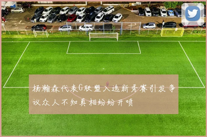 杨瀚森代表G联盟入选新秀赛引发争议众人不知真相纷纷开喷