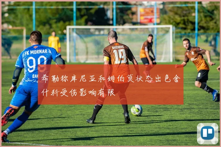 希勒称库尼亚和姆伯莫状态出色舍什科受伤影响有限