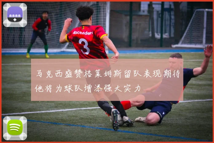 马克西盛赞格莱姆斯留队表现期待他将为球队增添强大实力