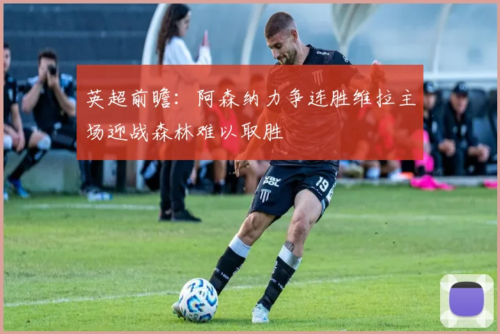 英超前瞻：阿森纳力争连胜维拉主场迎战森林难以取胜