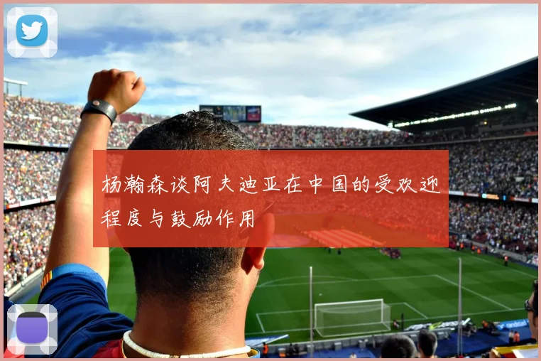 杨瀚森谈阿夫迪亚在中国的受欢迎程度与鼓励作用