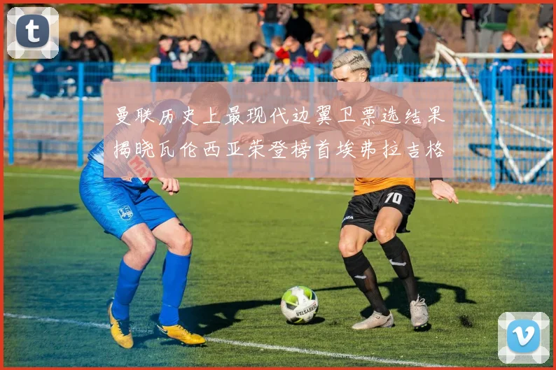 曼联历史上最现代边翼卫票选结果揭晓瓦伦西亚荣登榜首埃弗拉吉格斯紧随其后