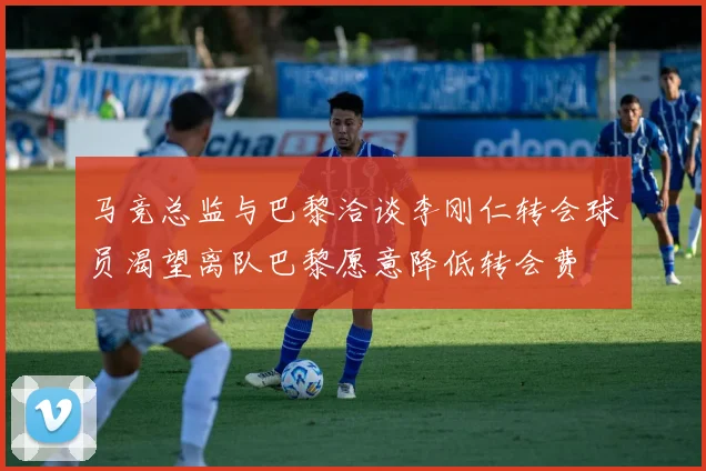 马竞总监与巴黎洽谈李刚仁转会球员渴望离队巴黎愿意降低转会费