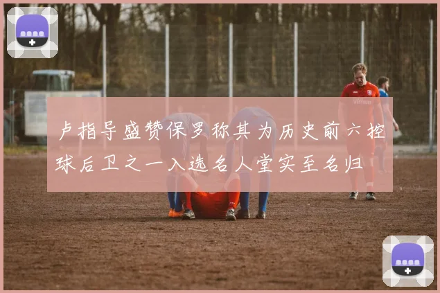 卢指导盛赞保罗称其为历史前六控球后卫之一入选名人堂实至名归