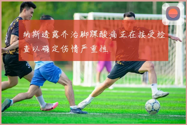 纳斯透露乔治脚踝酸痛正在接受检查以确定伤情严重性