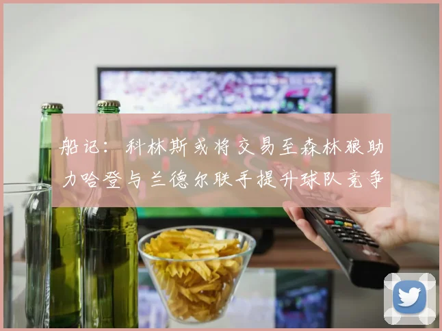 船记：科林斯或将交易至森林狼助力哈登与兰德尔联手提升球队竞争力