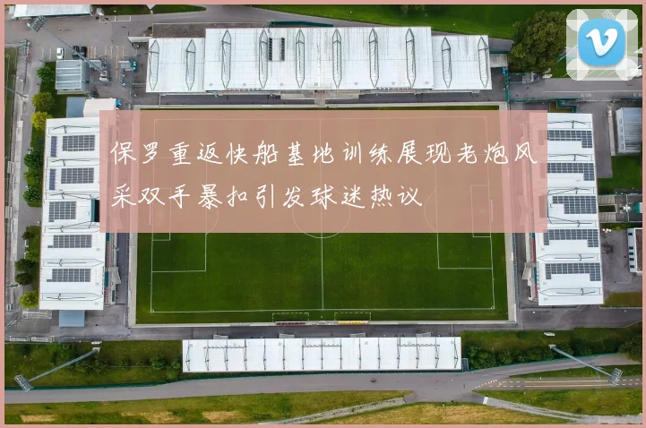 保罗重返快船基地训练展现老炮风采双手暴扣引发球迷热议