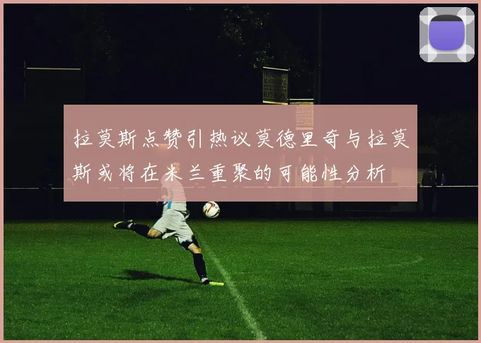拉莫斯点赞引热议莫德里奇与拉莫斯或将在米兰重聚的可能性分析