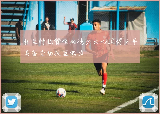 杜兰特称赞伦纳德为大心脏得分手具备全场投篮能力