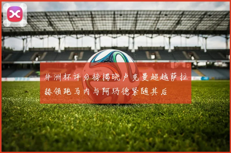 非洲杯评分榜揭晓卢克曼超越萨拉赫领跑马内与阿玛德紧随其后