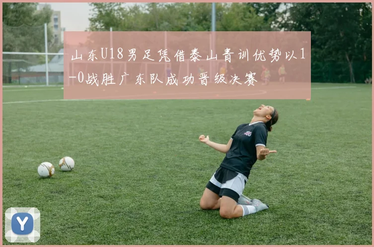 山东U18男足凭借泰山青训优势以1-0战胜广东队成功晋级决赛