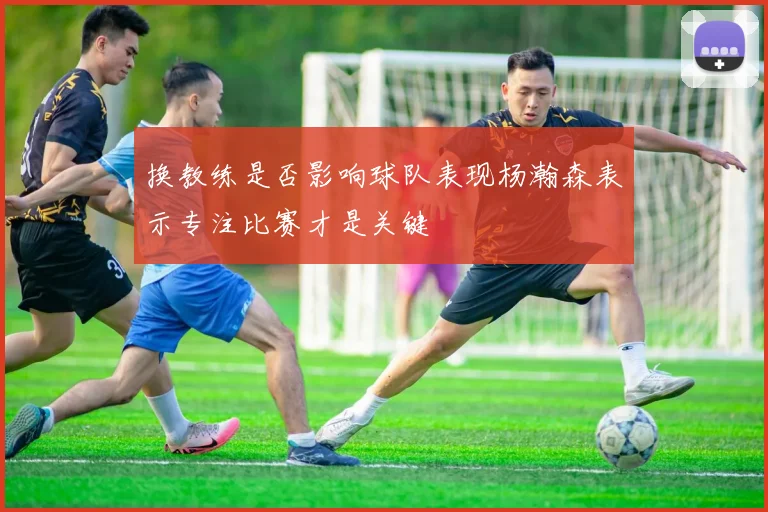 换教练是否影响球队表现杨瀚森表示专注比赛才是关键