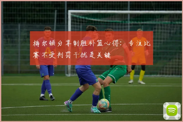 梅尔顿分享制胜补篮心得：专注比赛不受判罚干扰是关键