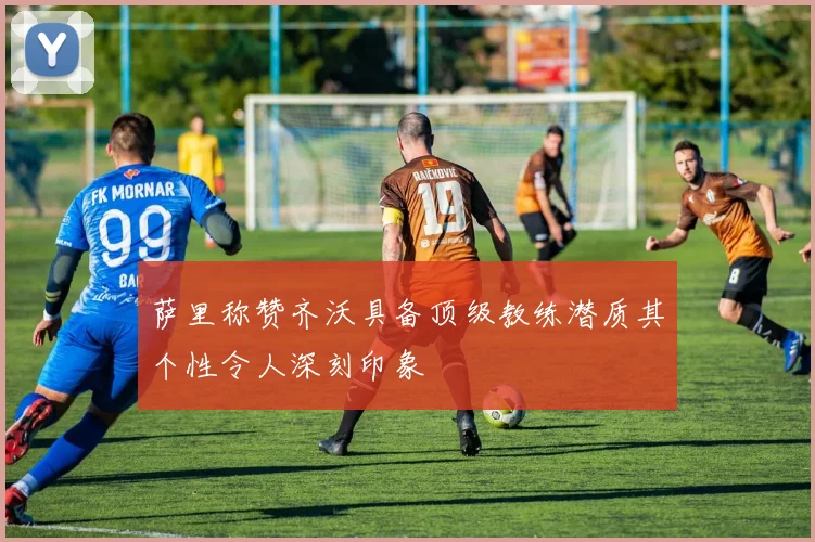 萨里称赞齐沃具备顶级教练潜质其个性令人深刻印象