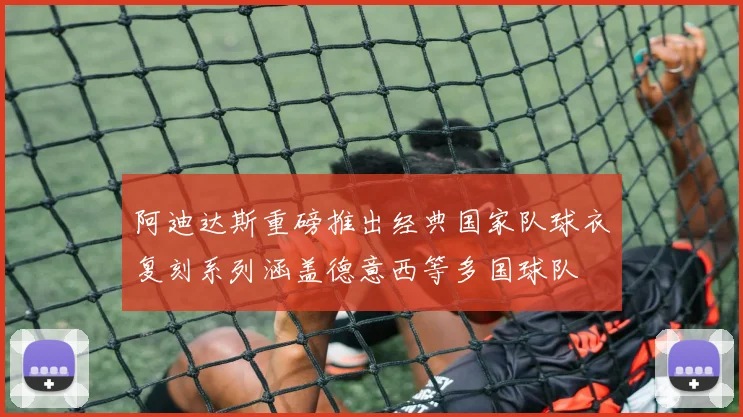 阿迪达斯重磅推出经典国家队球衣复刻系列涵盖德意西等多国球队
