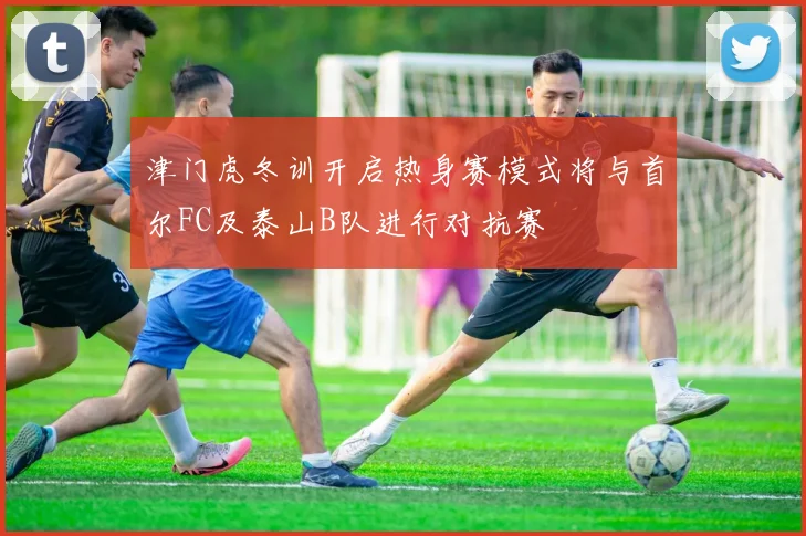 津门虎冬训开启热身赛模式将与首尔FC及泰山B队进行对抗赛