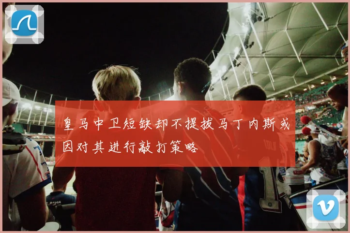 皇马中卫短缺却不提拔马丁内斯或因对其进行敲打策略