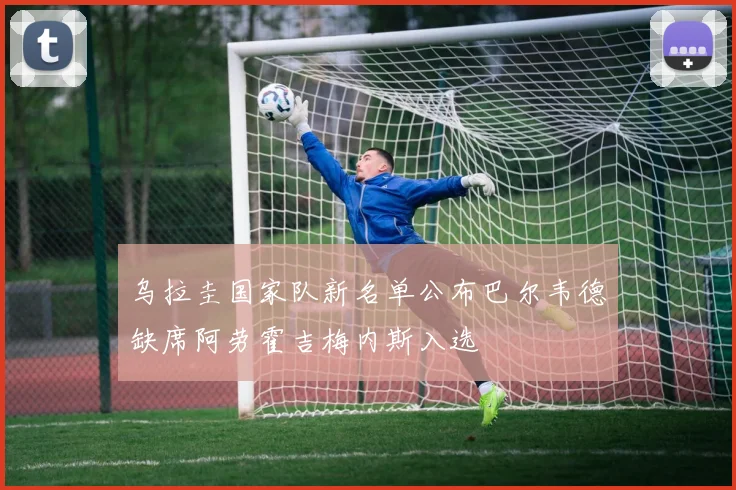 乌拉圭国家队新名单公布巴尔韦德缺席阿劳霍吉梅内斯入选