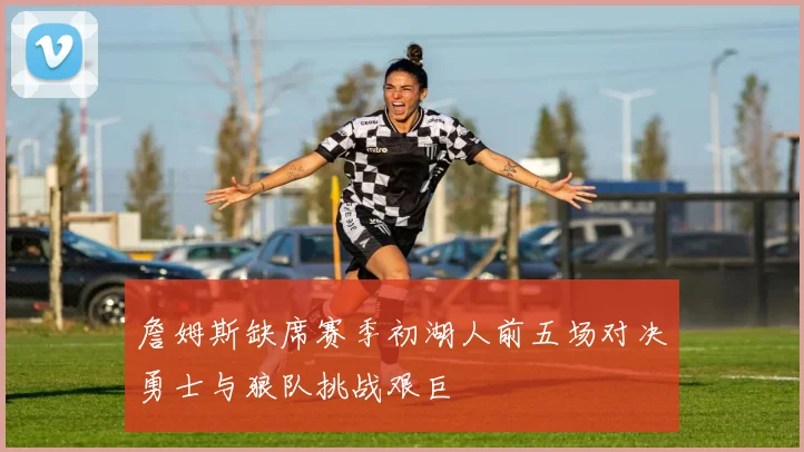 詹姆斯缺席赛季初湖人前五场对决勇士与狼队挑战艰巨