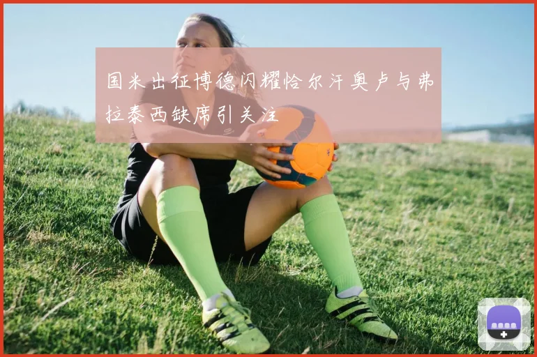 国米出征博德闪耀恰尔汗奥卢与弗拉泰西缺席引关注