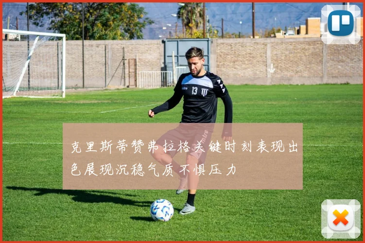 克里斯蒂赞弗拉格关键时刻表现出色展现沉稳气质不惧压力